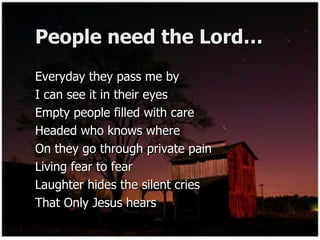 People need the Lord… Everyday they pass me by  I can see it in their eyes Empty people filled with care  Headed who knows where  On they go through private pain  Living fear to fear  Laughter hides the silent cries  That Only Jesus hears  