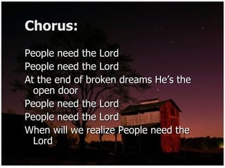 Chorus: People need the Lord  People need the Lord  At the end of broken dreams He’s the open door  People need the Lord  People need the Lord  When will we realize People need the Lord  