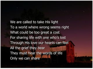 We are called to take His light  To a world where wrong seems right  What could be too great a cost  For sharing life with one who’s lost  Through His love our hearts can feel  All the grief they bear  They must hear the words of life  Only we can share  