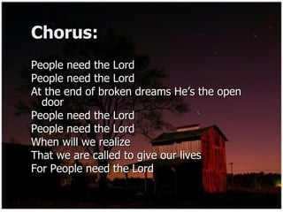 Chorus: People need the Lord  People need the Lord  At the end of broken dreams He’s the open door  People need the Lord  People need the Lord  When will we realize  That we are called to give our lives  For People need the Lord  