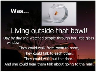 Was… Living outside that bowl! Day by day she watched people through her little glass window…  They could walk from room to room, They could talk to each other.. They could walk out the door.. And she could hear them talk about going to the mall. 