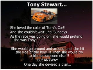 Tony Stewart…  She loved the color of Tony’s Car!! And she couldn’t wait until Sundays… As the race was going on, she would pretend she was Tony… She would go around and around until she hit the side of the bowl!!! Then she would try to blame someone else!!!  But ANYWAY One day she devised a plan… 