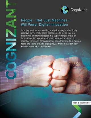 People — Not Just Machines —
Will Power Digital Innovation
Industry sectors are melting and reforming in startlingly
creative ways, challenging companies to blend talents,
disciplines and technologies in a supercharged wave of
innovation. As new technologies cause value chains to
rapidly evolve and organizational boundaries to blur, human
roles and tasks are also digitizing, as machines alter how
knowledge work is performed.
 