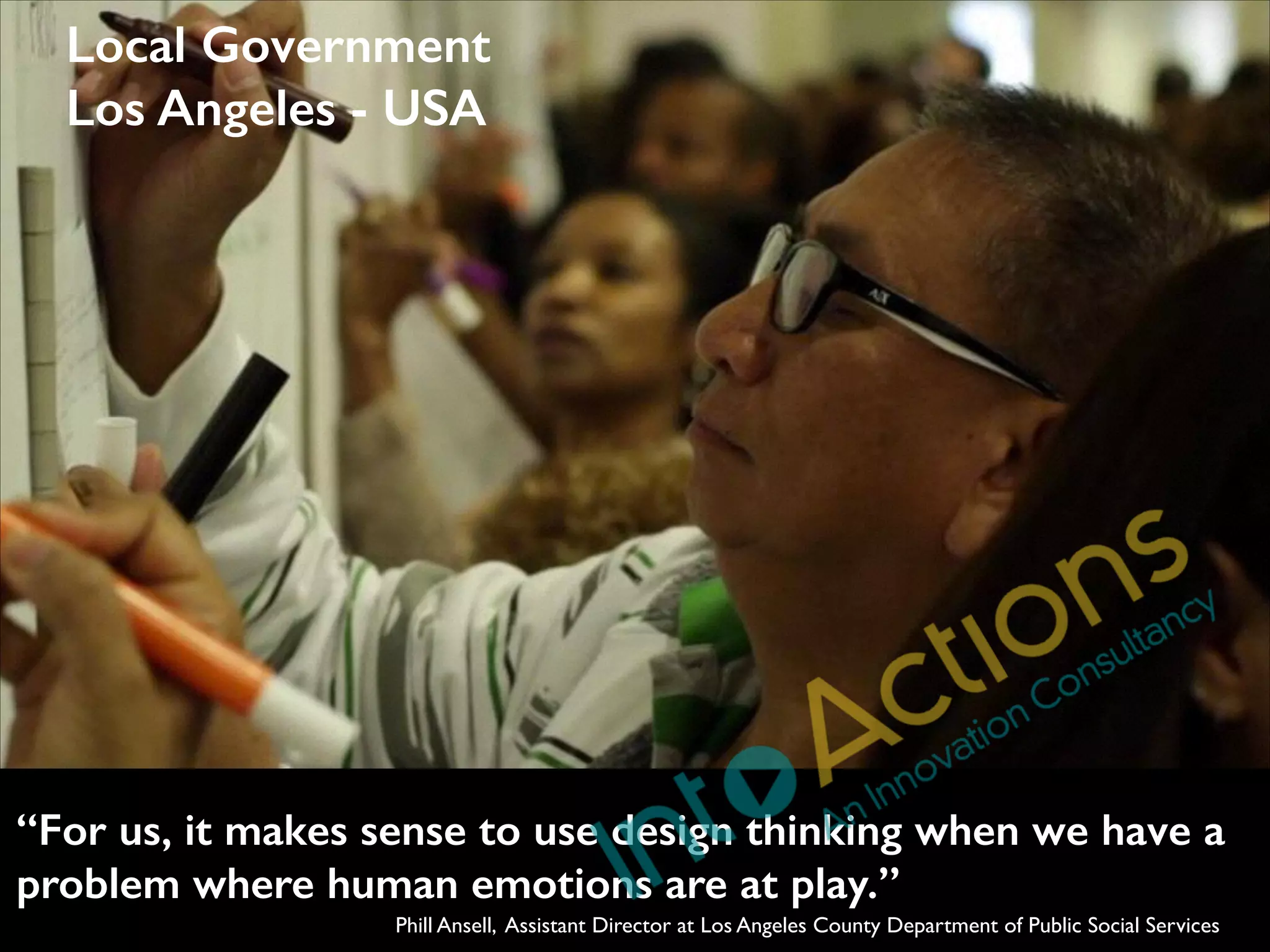 Local Government
Los Angeles - USA

“For us, it makes sense to use design thinking when we have a
problem where human emotions are at play.”
Phill Ansell, Assistant Director at Los Angeles County Department of Public Social Services

 