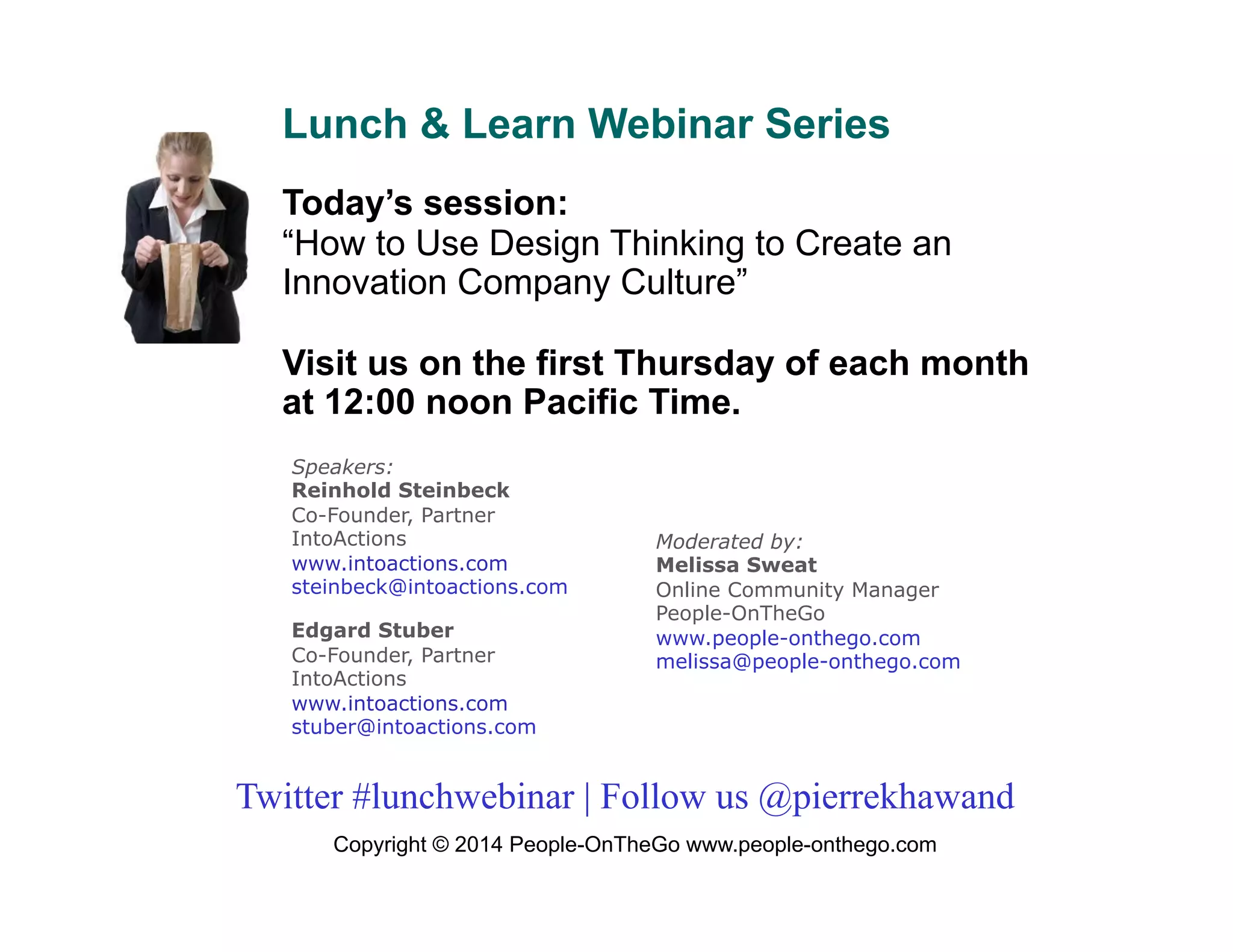 Lunch & Learn Webinar Series
Today’s session:
“How to Use Design Thinking to Create an
Innovation Company Culture”
Visit us on the first Thursday of each month
at 12:00 noon Pacific Time.
Speakers:
Reinhold Steinbeck
Co-Founder, Partner
IntoActions
www.intoactions.com
steinbeck@intoactions.com
Edgard Stuber
Co-Founder, Partner
IntoActions
www.intoactions.com
stuber@intoactions.com

Moderated by:
Melissa Sweat
Online Community Manager
People-OnTheGo
www.people-onthego.com
melissa@people-onthego.com

Twitter #lunchwebinar | Follow us @pierrekhawand
Copyright © 2014 People-OnTheGo www.people-onthego.com

 