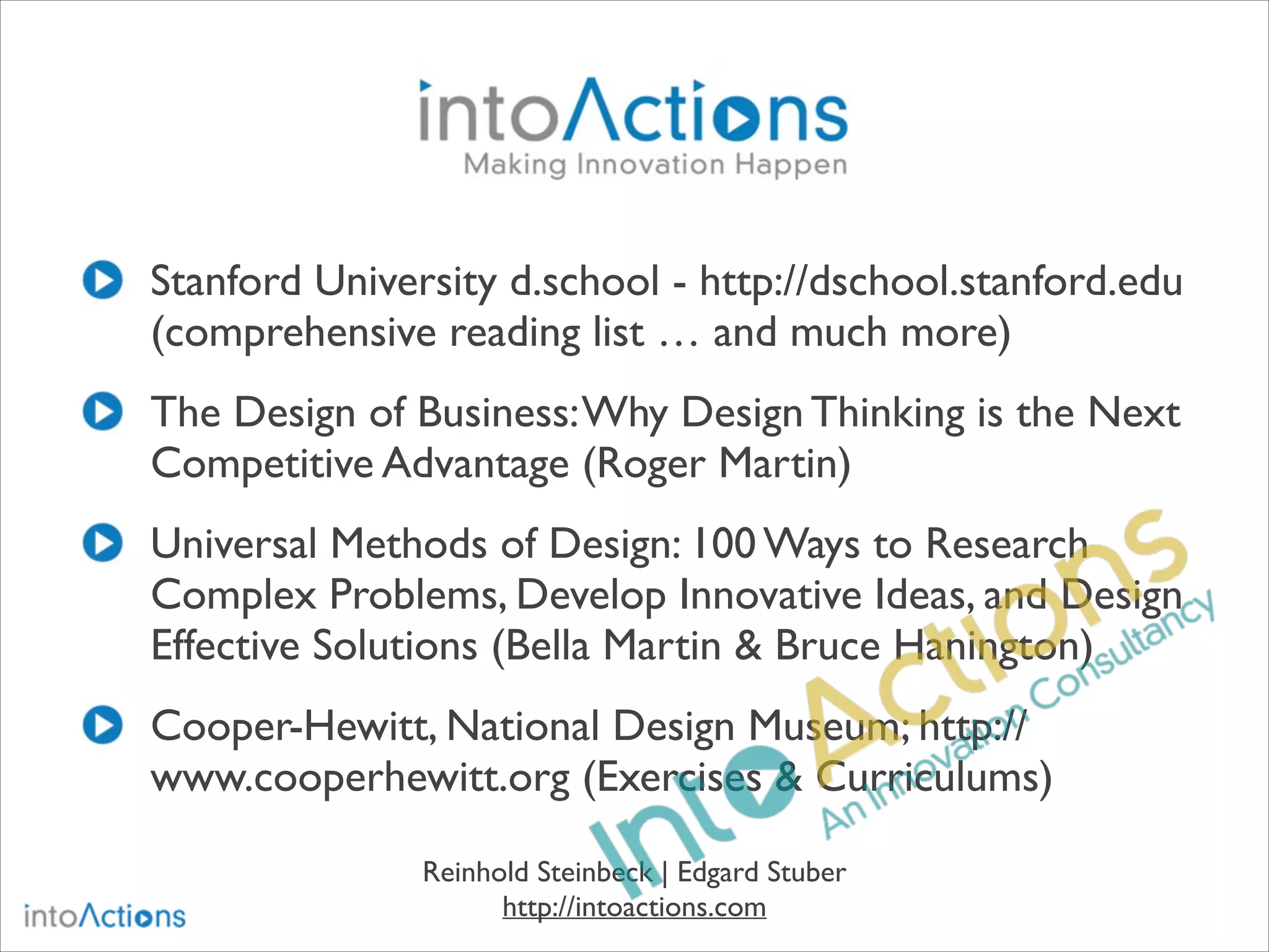 Stanford University d.school - http://dschool.stanford.edu
(comprehensive reading list … and much more)
The Design of Business: Why Design Thinking is the Next
Competitive Advantage (Roger Martin)
Universal Methods of Design: 100 Ways to Research
Complex Problems, Develop Innovative Ideas, and Design
Effective Solutions (Bella Martin & Bruce Hanington)
Cooper-Hewitt, National Design Museum; http://
www.cooperhewitt.org (Exercises & Curriculums)
Reinhold Steinbeck | Edgard Stuber
http://intoactions.com

 