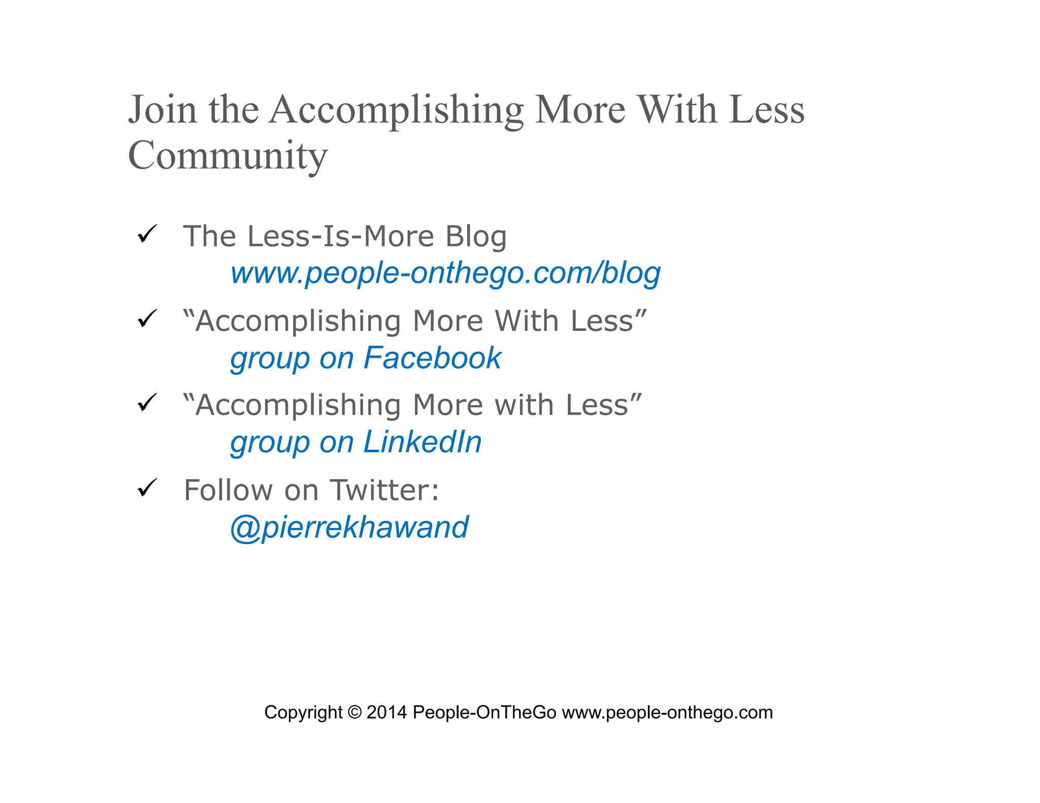Join the Accomplishing More With Less
Community
  The Less-Is-More Blog

www.people-onthego.com/blog
  “Accomplishing More With Less”

group on Facebook
  “Accomplishing More with Less”

group on LinkedIn
  Follow on Twitter:

@pierrekhawand

Copyright © 2014 People-OnTheGo www.people-onthego.com
September 24, 2008

© 2008 People-OnTheGo | All Rights Reserved

10

 