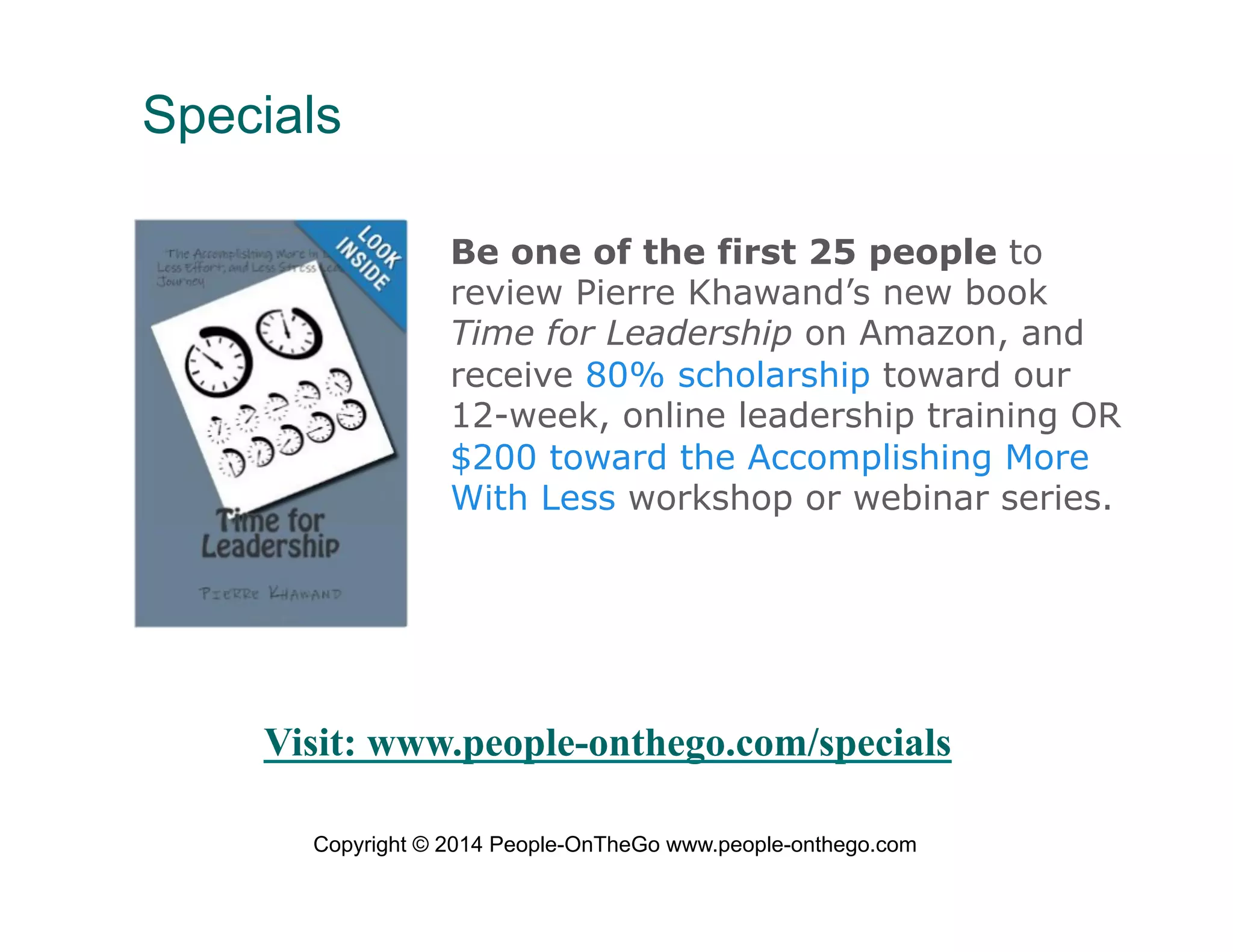 Specials
Be one of the first 25 people to
review Pierre Khawand’s new book
Time for Leadership on Amazon, and
receive 80% scholarship toward our
12-week, online leadership training OR
$200 toward the Accomplishing More
With Less workshop or webinar series.

Visit: www.people-onthego.com/specials
Copyright © 2014 People-OnTheGo www.people-onthego.com

 