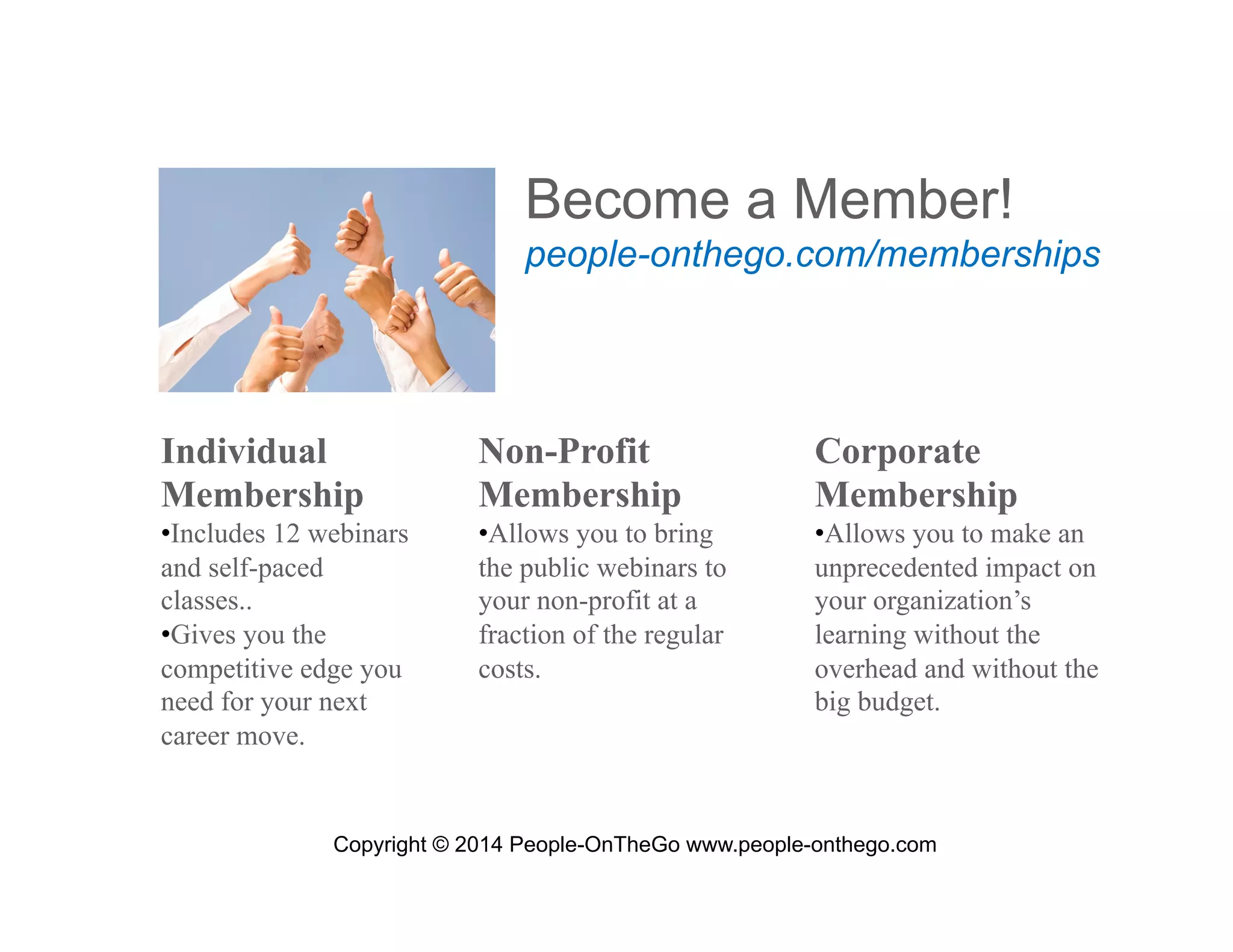 Become a Member!
people-onthego.com/memberships

Individual
Membership

Non-Profit
Membership

Corporate
Membership

• Includes 12 webinars
and self-paced
classes..
• Gives you the
competitive edge you
need for your next
career move.

• Allows you to bring
the public webinars to
your non-profit at a
fraction of the regular
costs.

• Allows you to make an
unprecedented impact on
your organization’s
learning without the
overhead and without the
big budget.

Copyright © 2014 People-OnTheGo www.people-onthego.com

 