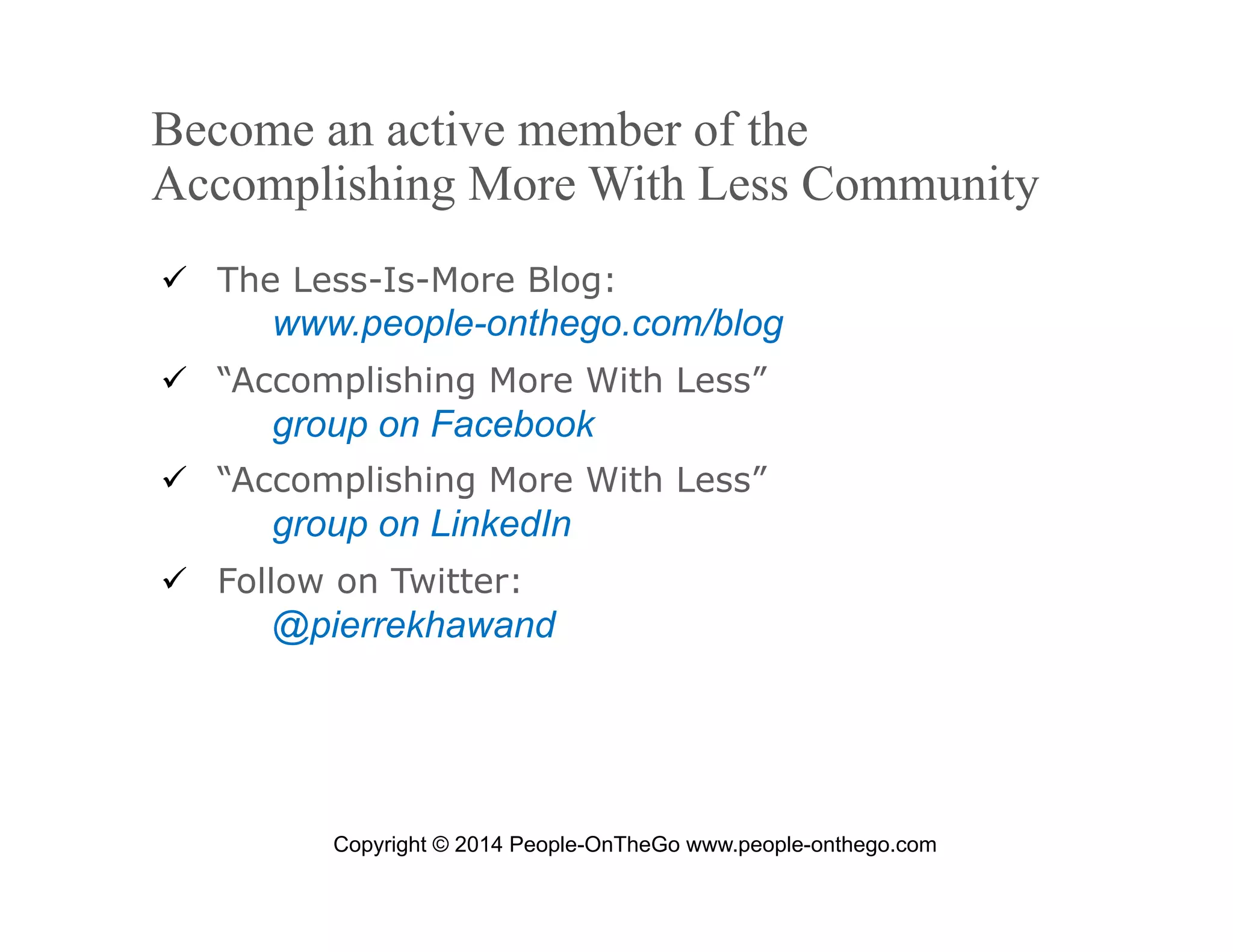 Become an active member of the
Accomplishing More With Less Community
  The Less-Is-More Blog:

www.people-onthego.com/blog
  “Accomplishing More With Less”

group on Facebook
  “Accomplishing More With Less”

group on LinkedIn
  Follow on Twitter:

@pierrekhawand

Copyright © 2014 People-OnTheGo www.people-onthego.com
September 24, 2008

© 2008 People-OnTheGo | All Rights Reserved

7

 