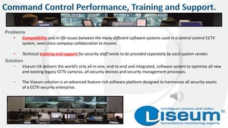 • Compatibility and in-life issues between the many different software systems used in a central control CCTV
system, need cross company collaboration to resolve.
• Technical training and support for security staff needs to be provided separately by each system vendor.
• Viseum UK delivers the world’s only all-in-one, end-to-end and integrated, software system to optimise all new
and existing legacy CCTV cameras, all security devises and security management processes.
• The Viseum solution is an advanced feature rich software platform designed to harmonise all security assets
of a CCTV security enterprise.
Problems
Solution
 