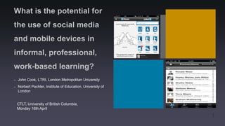 What is the potential for
the use of social media
and mobile devices in
informal, professional,
work-based learning?
–   John Cook, LTRI, London Metropolitan University
–   Norbert Pachler, Institute of Education, University of
    London


    CTLT, University of British Columbia,
    Monday 16th April

                                                             1
 