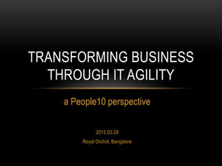 TRANSFORMING BUSINESS
THROUGH IT AGILITY
a People10 perspective
2012.03.29
Royal Orchid, Bangalore

 
