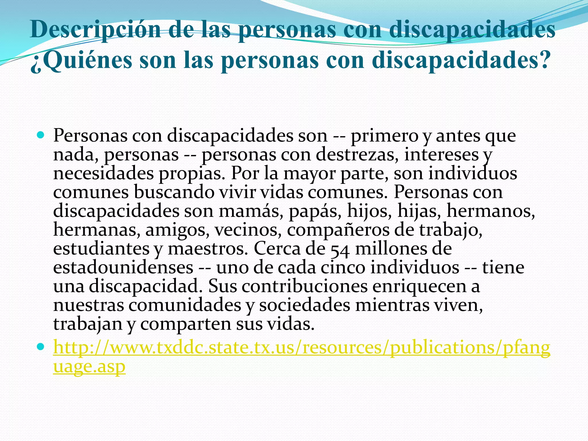 Descripción de las personas con discapacidades ¿Quiénes son las personas con discapacidades?Personas con discapacidades son -- primero y antes que nada, personas -- personas con destrezas, intereses y necesidades propias. Por la mayor parte, son individuos comunes buscando vivir vidas comunes. Personas con discapacidades son mamás, papás, hijos, hijas, hermanos, hermanas, amigos, vecinos, compañeros de trabajo, estudiantes y maestros. Cerca de 54 millones de estadounidenses -- uno de cada cinco individuos -- tiene una discapacidad. Sus contribuciones enriquecen a nuestras comunidades y sociedades mientras viven, trabajan y comparten sus vidas. http://www.txddc.state.tx.us/resources/publications/pfanguage.asp
