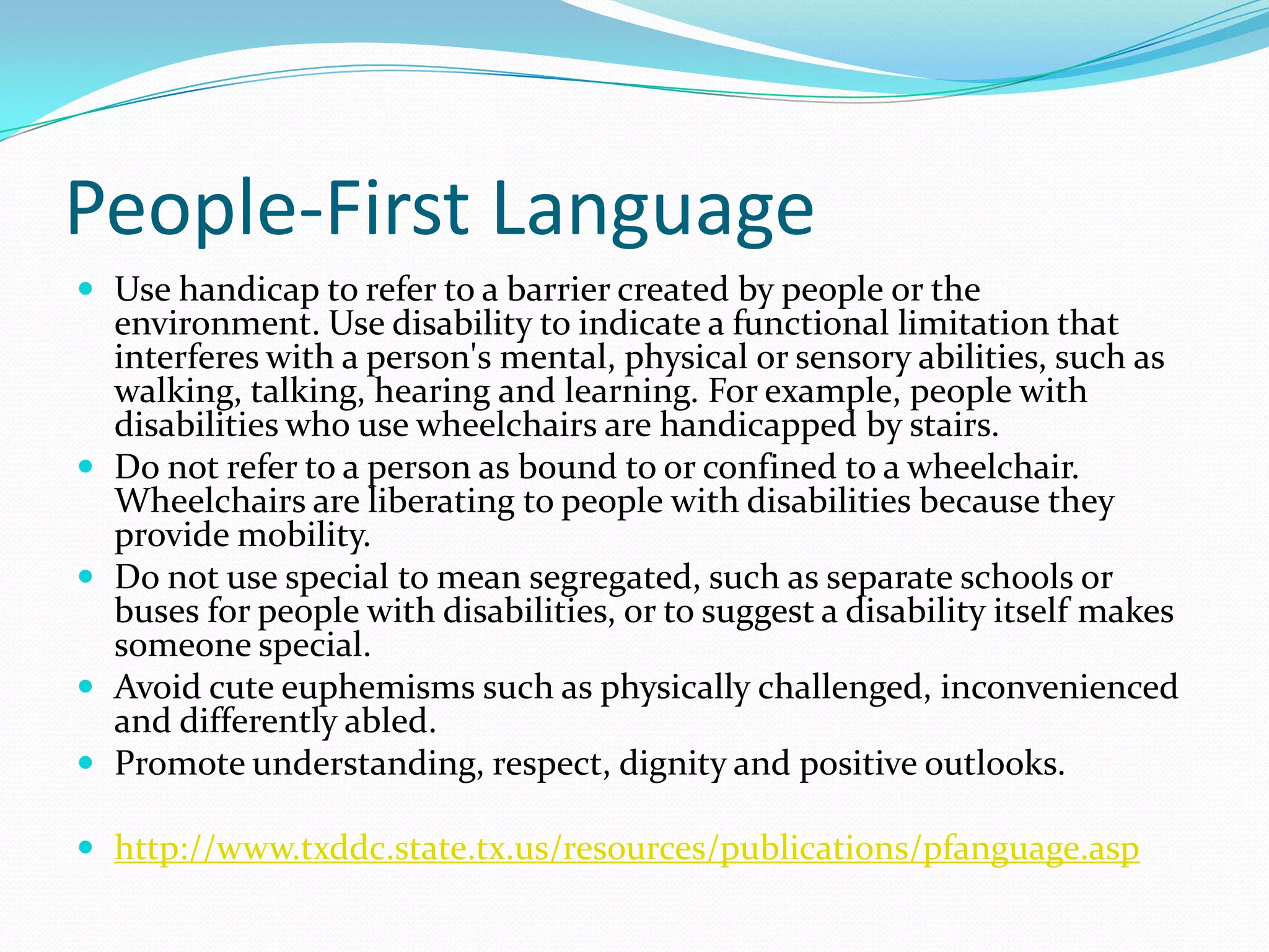 People-First LanguageUse handicap to refer to a barrier created by people or the environment. Use disability to indicate a functional limitation that interferes with a person's mental, physical or sensory abilities, such as walking, talking, hearing and learning. For example, people with disabilities who use wheelchairs are handicapped by stairs. Do not refer to a person as bound to or confined to a wheelchair. Wheelchairs are liberating to people with disabilities because they provide mobility. Do not use special to mean segregated, such as separate schools or buses for people with disabilities, or to suggest a disability itself makes someone special.Avoid cute euphemisms such as physically challenged, inconvenienced and differently abled. Promote understanding, respect, dignity and positive outlooks.http://www.txddc.state.tx.us/resources/publications/pfanguage.asp