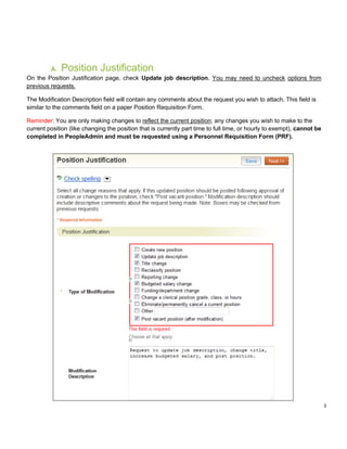 2
A. Position Justification
On the Position Justification page, check Update job description. You may need to uncheck options from
previous requests.
The Modification Description field will contain any comments about the request you wish to attach. This field is
similar to the comments field on a paper Position Requisition Form.
Reminder: You are only making changes to reflect the current position; any changes you wish to make to the
current position (like changing the position that is currently part time to full time, or hourly to exempt), cannot be
completed in PeopleAdmin and must be requested using a Personnel Requisition Form (PRF).
 