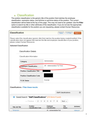 3
B. Classification
The position classification is the generic title of the position that matches the employee
classification, exemption status, and full-time or part-time status of the position. The current
classification will be listed at the top of this page. This may not need to be updated. Use the Filter
option to search by title or other attributes of the classification. If you do not see the appropriate
classification available for the position you are requesting, please contact Human Resources.
 