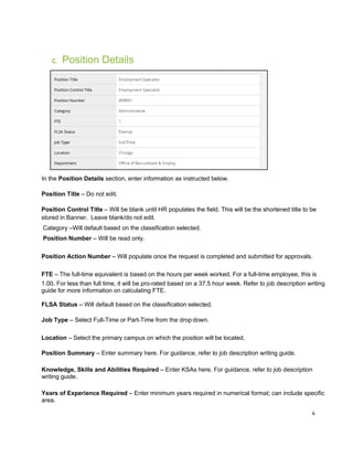 4
C. Position Details
In the Position Details section, enter information as instructed below.
Position Title – Do not edit.
Position Control Title – Will be blank until HR populates the field. This will be the shortened title to be
stored in Banner. Leave blank/do not edit.
Category –Will default based on the classification selected.
Position Number – Will be read only.
Position Action Number – Will populate once the request is completed and submitted for approvals.
FTE – The full-time equivalent is based on the hours per week worked. For a full-time employee, this is
1.00. For less than full time, it will be pro-rated based on a 37.5 hour week. Refer to job description writing
guide for more information on calculating FTE.
FLSA Status – Will default based on the classification selected.
Job Type – Select Full-Time or Part-Time from the drop down.
Location – Select the primary campus on which the position will be located.
Position Summary – Enter summary here. For guidance, refer to job description writing guide.
Knowledge, Skills and Abilities Required – Enter KSAs here. For guidance, refer to job description
writing guide.
Years of Experience Required – Enter minimum years required in numerical format; can include specific
area.
 