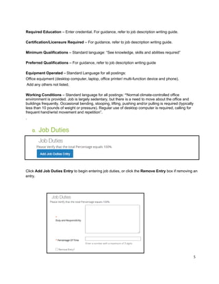 5
Required Education – Enter credential. For guidance, refer to job description writing guide.
Certification/Licensure Required – For guidance, refer to job description writing guide.
Minimum Qualifications – Standard language: “See knowledge, skills and abilities required”
Preferred Qualifications – For guidance, refer to job description writing guide
Equipment Operated – Standard Language for all postings:
Office equipment (desktop computer, laptop, office printer/ multi-function device and phone).
Add any others not listed.
Working Conditions – Standard language for all postings: “Normal climate-controlled office
environment is provided. Job is largely sedentary, but there is a need to move about the office and
buildings frequently. Occasional bending, stooping, lifting, pushing and/or pulling is required (typically
less than 10 pounds of weight or pressure). Regular use of desktop computer is required, calling for
frequent hand/wrist movement and repetition”.
.
D. Job Duties
Click Add Job Duties Entry to begin entering job duties, or click the Remove Entry box if removing an
entry.
 