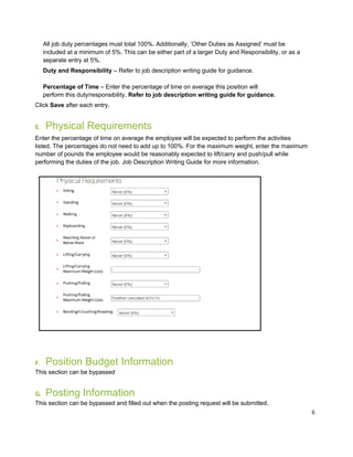 6
All job duty percentages must total 100%. Additionally, ‘Other Duties as Assigned’ must be
included at a minimum of 5%. This can be either part of a larger Duty and Responsibility, or as a
separate entry at 5%.
Duty and Responsibility – Refer to job description writing guide for guidance.
Percentage of Time – Enter the percentage of time on average this position will
perform this duty/responsibility. Refer to job description writing guide for guidance.
Click Save after each entry.
E. Physical Requirements
Enter the percentage of time on average the employee will be expected to perform the activities
listed. The percentages do not need to add up to 100%. For the maximum weight, enter the maximum
number of pounds the employee would be reasonably expected to lift/carry and push/pull while
performing the duties of the job. Job Description Writing Guide for more information.
F. Position Budget Information
This section can be bypassed
G. Posting Information
This section can be bypassed and filled out when the posting request will be submitted.
 