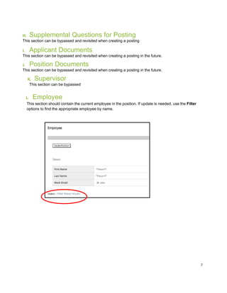 7
H. Supplemental Questions for Posting
This section can be bypassed and revisited when creating a posting
I. Applicant Documents
This section can be bypassed and revisited when creating a posting in the future.
J. Position Documents
This section can be bypassed and revisited when creating a posting in the future.
K. Supervisor
This section can be bypassed
L. Employee
This section should contain the current employee in the position. If update is needed, use the Filter
options to find the appropriate employee by name.
 