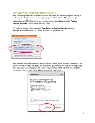 8
M.Reviewing and Workflow Actions
After completing all sections of the New Position Description, the summary page will display all
sections and fields. If a section is missing any required information it will have an orange
exclamation mark. Click Edit to add the missing information, Save, and click Position
Request Summary to return to the summary page.
Once all changes are made, hover over Take Action on Position Request and select
Request Approval to move it to the next approver in the process flow.
After selecting the action, the pop-up window will give you the option of adding comments to the
position request. It will be included in the email that is generated for the next user in the process
flow. Optionally, you can also add this position request to your watch list which appears on the
home page when you log in. Click Submit to complete the process.
 