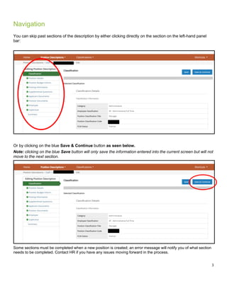 3
Navigation
You can skip past sections of the description by either clicking directly on the section on the left-hand panel
bar:
Or by clicking on the blue Save & Continue button as seen below.
Note: clicking on the blue Save button will only save the information entered into the current screen but will not
move to the next section.
Some sections must be completed when a new position is created; an error message will notify you of what section
needs to be completed. Contact HR if you have any issues moving forward in the process.
 