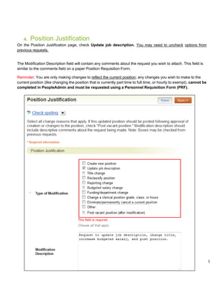 5
A. Position Justification
On the Position Justification page, check Update job description. You may need to uncheck options from
previous requests.
The Modification Description field will contain any comments about the request you wish to attach. This field is
similar to the comments field on a paper Position Requisition Form.
Reminder: You are only making changes to reflect the current position; any changes you wish to make to the
current position (like changing the position that is currently part time to full time, or hourly to exempt), cannot be
completed in PeopleAdmin and must be requested using a Personnel Requisition Form (PRF).
 
