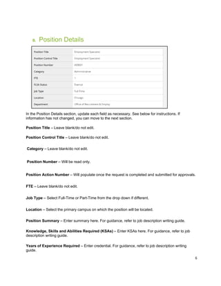 6
B. Position Details
In the Position Details section, update each field as necessary. See below for instructions. If
information has not changed, you can move to the next section.
Position Title – Leave blank/do not edit.
Position Control Title – Leave blank/do not edit.
Category – Leave blank/do not edit.
Position Number – Will be read only.
Position Action Number – Will populate once the request is completed and submitted for approvals.
FTE – Leave blank/do not edit.
Job Type – Select Full-Time or Part-Time from the drop down if different.
Location – Select the primary campus on which the position will be located.
Position Summary – Enter summary here. For guidance, refer to job description writing guide.
Knowledge, Skills and Abilities Required (KSAs) – Enter KSAs here. For guidance, refer to job
description writing guide.
Years of Experience Required – Enter credential. For guidance, refer to job description writing
guide.
 