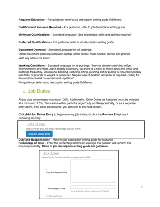 7
Required Education – For guidance, refer to job description writing guide if different.
Certification/Licensure Required – For guidance, refer to job description writing guide.
Minimum Qualifications – Standard language: “See knowledge, skills and abilities required”
Preferred Qualifications – For guidance, refer to job description writing guide
Equipment Operated – Standard Language for all postings:
Office equipment (desktop computer, laptop, office printer/ multi-function device and phone).
Add any others not listed.
Working Conditions – Standard language for all postings: “Normal climate-controlled office
environment is provided. Job is largely sedentary, but there is a need to move about the office and
buildings frequently. Occasional bending, stooping, lifting, pushing and/or pulling is required (typically
less than 10 pounds of weight or pressure). Regular use of desktop computer is required, calling for
frequent hand/wrist movement and repetition”.
For guidance, refer to job description writing guide if different.
C. Job Duties
All job duty percentages must total 100%. Additionally, ‘Other Duties as Assigned’ must be included
at a minimum of 5%. This can be either part of a larger Duty and Responsibility, or as a separate
entry at 5%. If no edits are required, you can skip to the next section.
Click Add Job Duties Entry to begin entering job duties, or click the Remove Entry box if
removing an entry.
Duty and Responsibility – Refer to job description writing guide for guidance
Percentage of Time – Enter the percentage of time on average this position will perform this
duty/responsibility. Refer to job description writing guide for guidance.
 