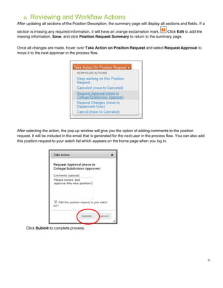 0
D. Reviewing and Workflow Actions
After updating all sections of the Position Description, the summary page will display all sections and fields. If a
section is missing any required information, it will have an orange exclamation mark. Click Edit to add the
missing information, Save, and click Position Request Summary to return to the summary page.
Once all changes are made, hover over Take Action on Position Request and select Request Approval to
move it to the next approver in the process flow.
After selecting the action, the pop-up window will give you the option of adding comments to the position
request. It will be included in the email that is generated for the next user in the process flow. You can also add
this position request to your watch list which appears on the home page when you log in.
Click Submit to complete process.
 