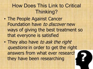 How Does This Link to Critical Thinking?,[object Object],The People Against Cancer Foundation have to discover new ways of giving the best treatment so that everyone is satisfied,[object Object],They also have to ask the right questions in order to get the right answers from what ever research they have been researching,[object Object]