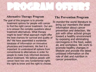 Program Offers,[object Object],The Prevention Program,[object Object],Alternative Therapy Program,[object Object],The goal of this program is to provide treatment options for people with cancer to find the right cancer treatment. Our aim is to answer the complex questions about treatment alternatives. What therapy might be best? What approach might offer the best chances for survival and quality of life? We have assembled a worldwide database of information on innovative physicians and treatment. We feel it is important to understand all options from conventional to alternatives in order for people to make truly informed decisions about treatment. We believe people with cancer have two very fundamental rights the right to know and the right to choose.,[object Object],To monitor the world literature to bring our members the latest information about cancer prevention and detection. We join with other activist groups toward a healthy environment by exposing and eliminating carcinogens in the food, water, air, and workplace. We work to promote healthy changes in lifestyle and provide the latest unbiased information on the role of diet and nutrition in cancer prevention.,[object Object]