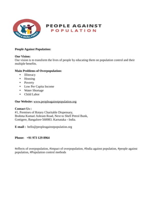 People Against Population:
Our Vision:
Our vision is to transform the lives of people by educating them on population control and their
multiple benefits.
Main Problems of Overpopulation:
• Illiteracy
• Housing
• Poverty
• Low Per Capita Income
• Water Shortage
• Child Labor
Our Website: www.peopleagainstpopulation.org
Contact Us :
#1, Premises of Rotary Charitable Dispensary,
Brahma Kumari Ashram Road, Next to Shell Petrol Bunk,
Gottigere, Bangalore-560083. Karnataka - India.
E-mail : hello@peopleagainstpopulation.org
Phone: +91 973 129 8964
#effects of overpopulation, #impact of overpopulation, #India against population, #people against
population, #Population control methods
 