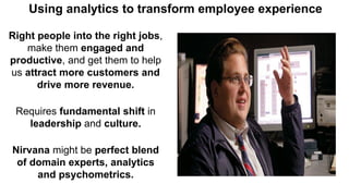 Right people into the right jobs,
make them engaged and
productive, and get them to help
us attract more customers and
drive more revenue.
Requires fundamental shift in
leadership and culture.
Nirvana might be perfect blend
of domain experts, analytics
and psychometrics.
Using analytics to transform employee experience
 