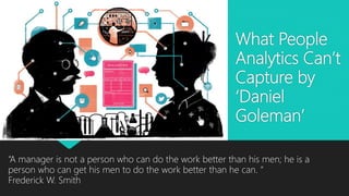 What People
Analytics Can’t
Capture by
‘Daniel
Goleman’
“A manager is not a person who can do the work better than his men; he is a
person who can get his men to do the work better than he can. ”
Frederick W. Smith
 