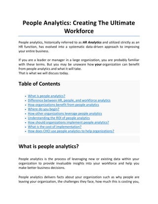People Analytics: Creating The Ultimate
Workforce
People analytics, historically referred to as HR Analytics and utilized strictly as an
HR function, has evolved into a systematic data-driven approach to improving
your entire business.
If you are a leader or manager in a large organization, you are probably familiar
with these terms. But you may be unaware how your organization can benefit
from people analytics and what it will take.
That is what we will discuss today.
Table of Contents
 What is people analytics?
 Difference between HR, people, and workforce analytics
 How organizations benefit from people analytics
 Where do you begin?
 How other organizations leverage people analytics
 Understanding the ROI of people analytics
 How should organizations implement people analytics?
 What is the cost of implementation?
 How does CHCI use people analytics to help organizations?
What is people analytics?
People analytics is the process of leveraging new or existing data within your
organization to provide invaluable insights into your workforce and help you
make better business decisions.
People analytics delivers facts about your organization such as why people are
leaving your organization, the challenges they face, how much this is costing you,
 