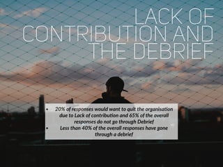 lack of
contribution and
the debrief
• 20% of responses would want to quit the organisaFon
due to Lack of contribuFon and 65% of the overall
responses do not go through Debrief
• Less than 40% of the overall responses have gone
through a debrief
 
