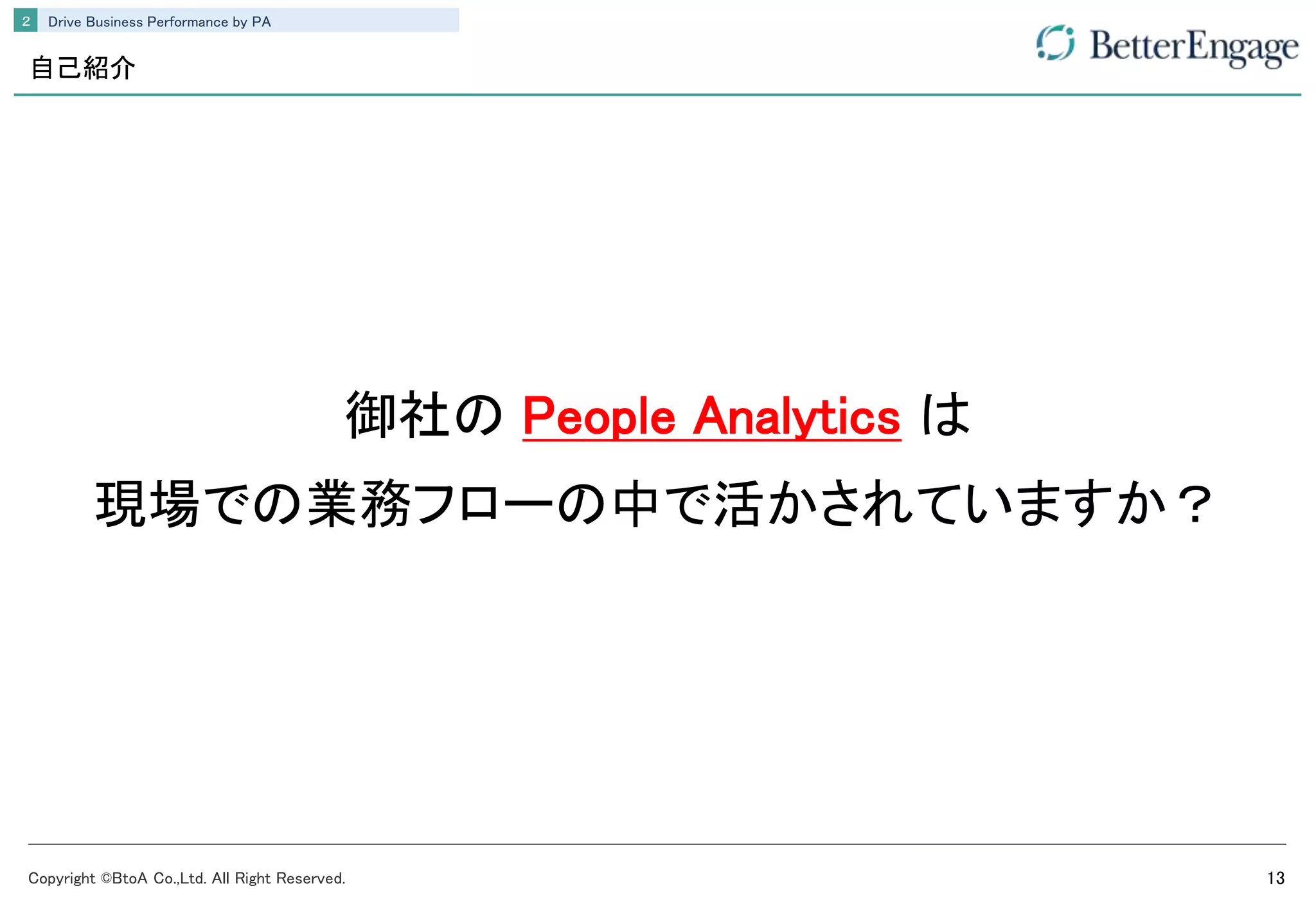 Copyright ©BtoA Co.,Ltd. All Right Reserved. 13
Drive Business Performance by PA２
自己紹介
御社の People Analytics は
現場での業務フローの中で活かされていますか？
 