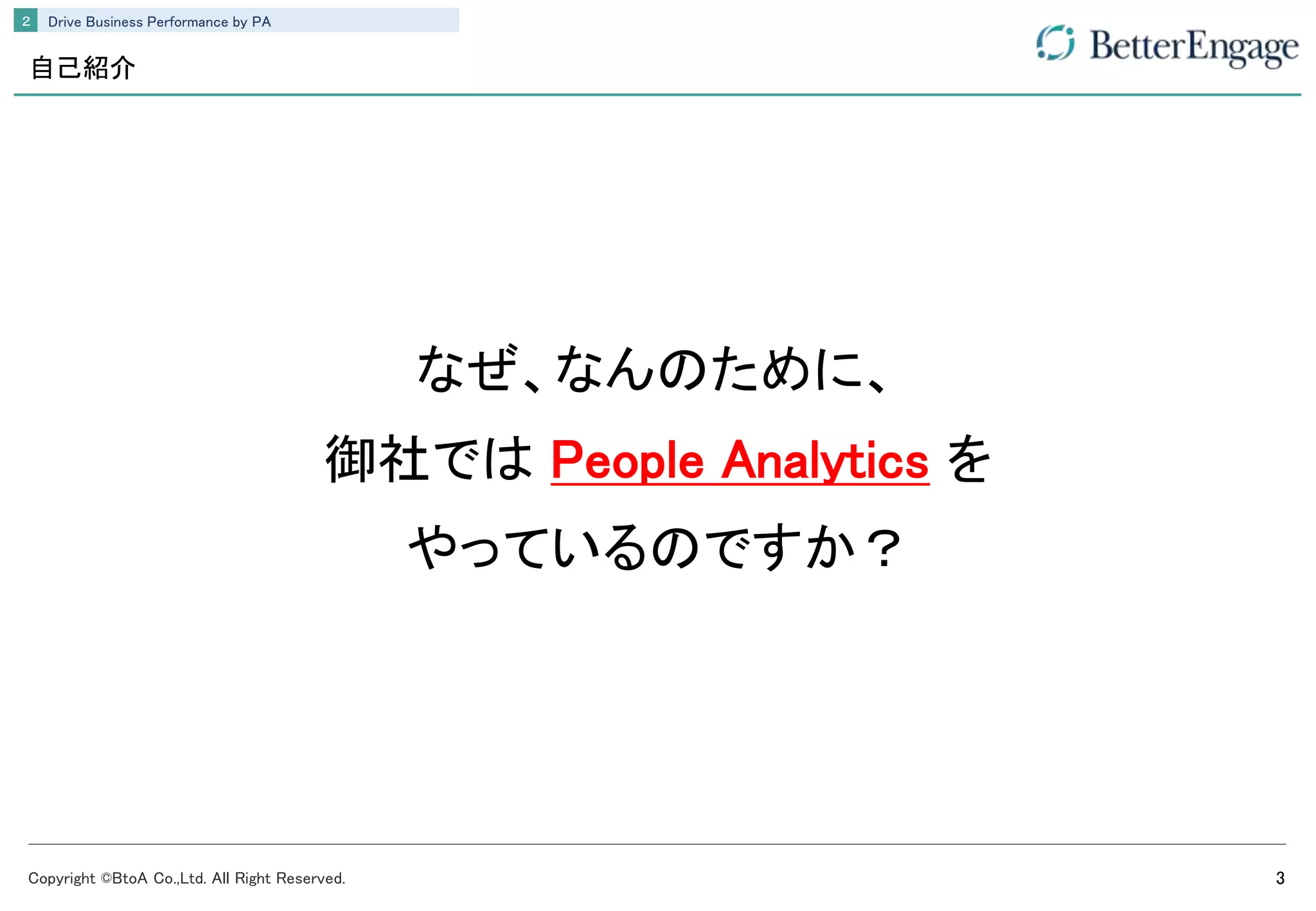 Copyright ©BtoA Co.,Ltd. All Right Reserved. 3
Drive Business Performance by PA２
自己紹介
なぜ、なんのために、
御社では People Analytics を
やっているのですか？
 
