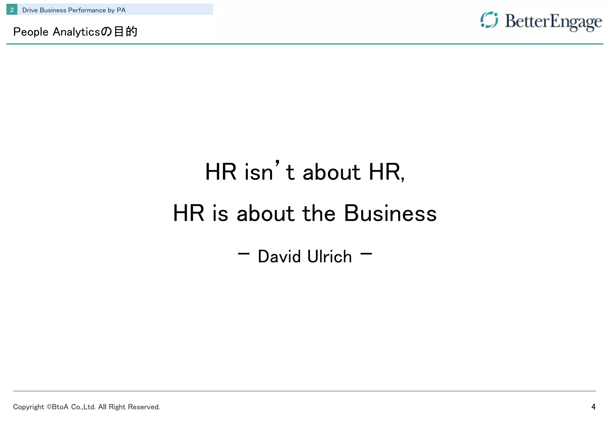 Copyright ©BtoA Co.,Ltd. All Right Reserved. 4
Drive Business Performance by PA２
People Analyticsの目的
HR isn’t about HR,
HR is about the Business
- David Ulrich -
 