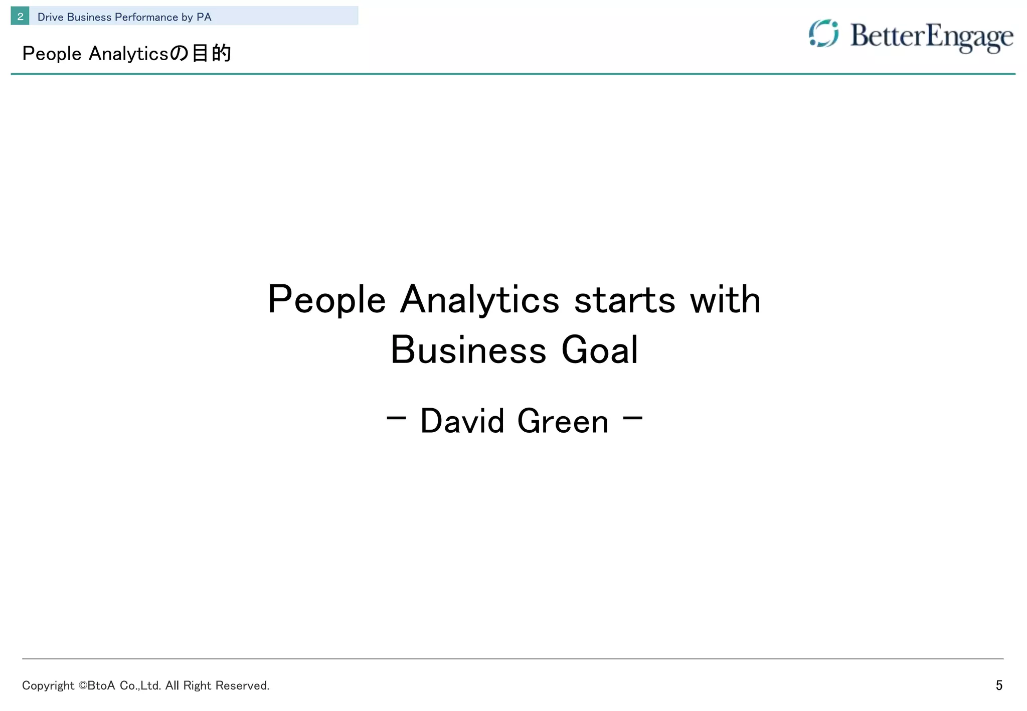 Copyright ©BtoA Co.,Ltd. All Right Reserved. 5
Drive Business Performance by PA２
People Analyticsの目的
People Analytics starts with
Business Goal
- David Green -
 