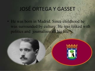 JOSÉ ORTEGA Y GASSET 
• He was born in Madrid. Since childhood he 
was surrounded by culture. He was linked with 
politics and journalism all his life. 
 