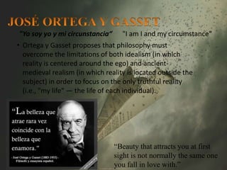 "Yo soy yo y mi circunstancia“ "I am I and my circumstance" 
• Ortega y Gasset proposes that philosophy must 
overcome the limitations of both idealism (in which 
reality is centered around the ego) and ancient-medieval 
realism (in which reality is located outside the 
subject) in order to focus on the only truthful reality 
(i.e., "my life" — the life of each individual). 
“Beauty that attracts you at first 
sight is not normally the same one 
you fall in love with.” 
 