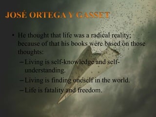 • He thought that life was a radical reality; 
because of that his books were based on those 
thoughts: 
– Living is self-knowledge and self-understanding. 
– Living is finding oneself in the world. 
– Life is fatality and freedom. 
 