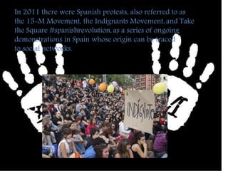 In 2011 there were Spanish protests, also referred to as 
the 15-M Movement, the Indignants Movement, and Take 
the Square #spanishrevolution, as a series of ongoing 
demonstrations in Spain whose origin can be traced 
to social networks. 
 