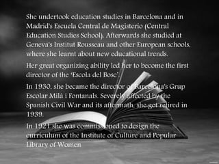 She undertook education studies in Barcelona and in 
Madrid's Escuela Central de Magisterio (Central 
Education Studies School). Afterwards she studied at 
Geneva's Institut Rousseau and other European schools, 
where she learnt about new educational trends. 
Her great organizing ability led her to become the first 
director of the ‘Escola del Bosc’. 
In 1930, she became the director of Barcelona's Grup 
Escolar Milà i Fontanals. Severely affected by the 
Spanish Civil War and its aftermath, she got retired in 
1939. 
In 1921 she was commissioned to design the 
curriculum of the Institute of Culture and Popular 
Library of Women 
 