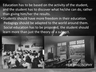 • 
Education has to be based on the activity of the student, 
and the student has to discover what he/she can do, rather 
than giving him/her the results. 
Students should have more freedom in their education. 
Pedagogy should be adapted to the world around them. 
Social education has to be proposed, the student should 
learn more than just the theory of a subject. 
HER PHILOSOPHY 
 