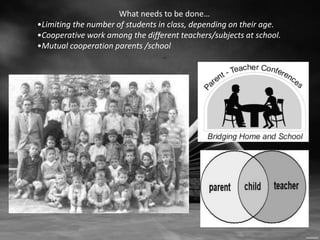 What needs to be done… 
•Limiting the number of students in class, depending on their age. 
•Cooperative work among the different teachers/subjects at school. 
•Mutual cooperation parents /school 
.. 
 