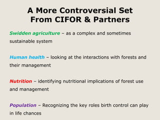 A More Controversial Set 
From CIFOR & Partners 
Swidden agriculture – as a complex and sometimes 
sustainable system 
Human health – looking at the interactions with forests and 
their management 
Nutrition – identifying nutritional implications of forest use 
and management 
Population – Recognizing the key roles birth control can play 
in life chances 
 